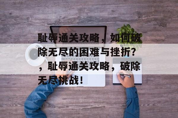 耻辱通关攻略，如何破除无尽的困难与挫折？，耻辱通关攻略，破除无尽挑战！