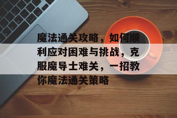魔法通关攻略,如何顺利应对困难与挑战,克服魔导士难关,一招教你魔法通关策略 魔法通关攻略,如何顺利应对困难与挑战,克服魔导士难关,一招教你魔法通关策略