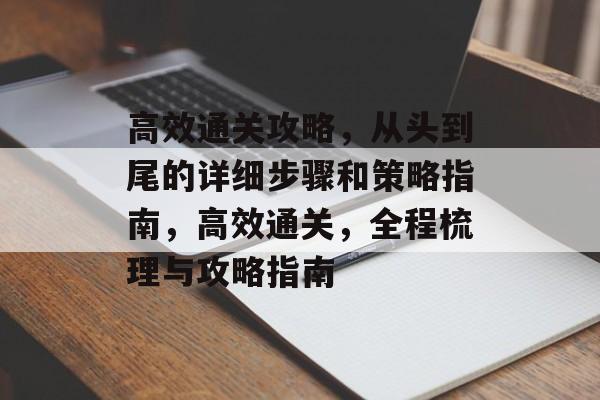 高效通关攻略,从头到尾的详细步骤和策略指南,高效通关,全程梳理与攻略指南 高效通关攻略,从头到尾的详细步骤和策略指南,高效通关,全程梳理与攻略指南