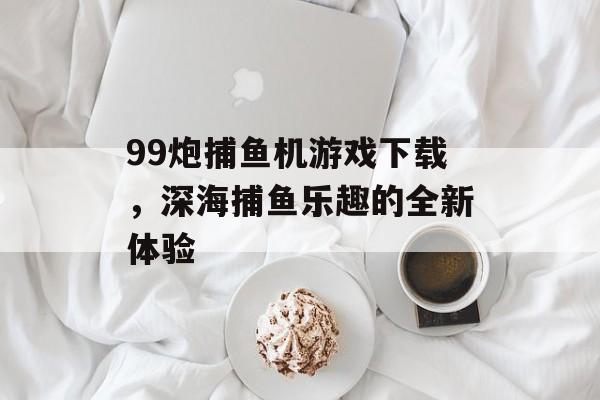 99炮捕鱼机游戏下载,深海捕鱼乐趣的全新体验 99炮捕鱼机游戏下载,深海捕鱼乐趣的全新体验