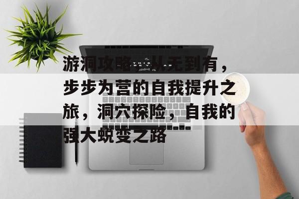 游洞攻略,从无到有,步步为营的自我提升之旅,洞穴探险,自我的强大蜕变之路 游洞攻略,从无到有,步步为营的自我提升之旅,洞穴探险,自我的强大蜕变之路