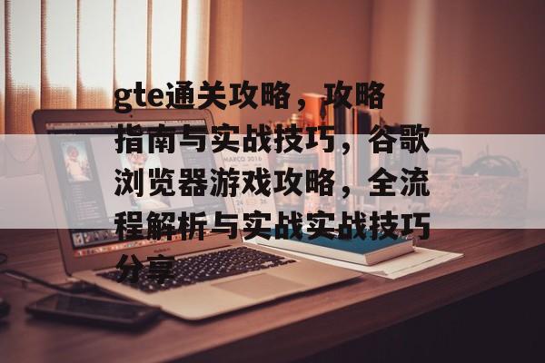 gte通关攻略,攻略指南与实战技巧,谷歌浏览器游戏攻略,全流程解析与实战实战技巧分享 gte通关攻略,攻略指南与实战技巧,谷歌浏览器游戏攻略,全流程解析与实战实战技巧分享