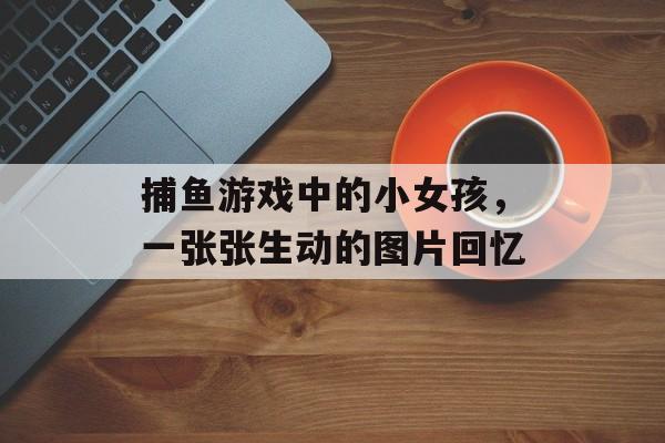 捕鱼游戏中的小女孩，一张张生动的图片回忆