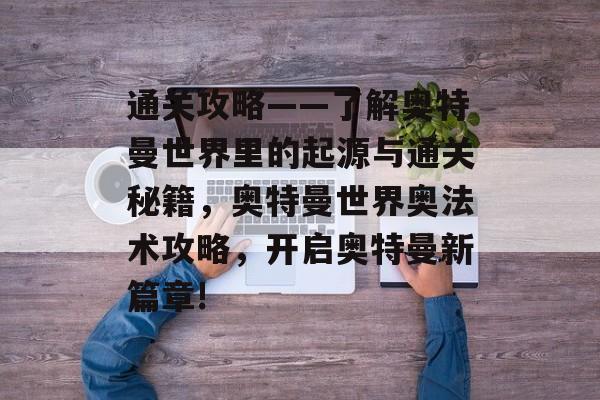 通关攻略——了解奥特曼世界里的起源与通关秘籍,奥特曼世界奥法术攻略,开启奥特曼新篇章! 通关攻略——了解奥特曼世界里的起源与通关秘籍,奥特曼世界奥法术攻略,开启奥特曼新篇章!