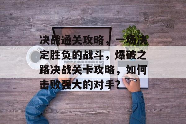 决战通关攻略,一场决定胜负的战斗,爆破之路决战关卡攻略,如何击败强大的对手? 决战通关攻略,一场决定胜负的战斗,爆破之路决战关卡攻略,如何击败强大的对手?