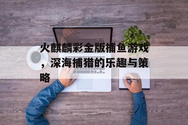 火麒麟彩金版捕鱼游戏,深海捕猎的乐趣与策略 火麒麟彩金版捕鱼游戏,深海捕猎的乐趣与策略