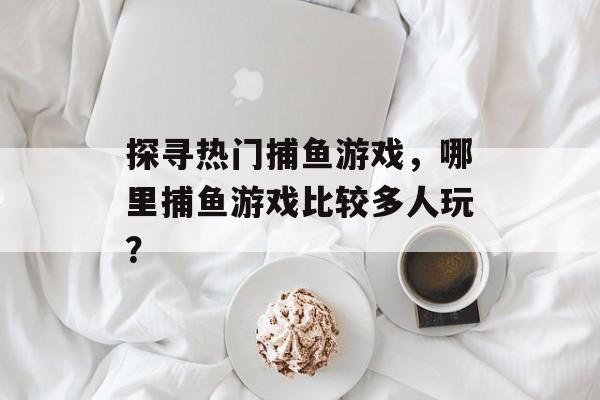 探寻热门捕鱼游戏，哪里捕鱼游戏比较多人玩？