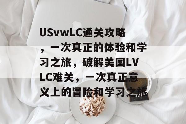 USvwLC通关攻略，一次真正的体验和学习之旅，破解美国LVLC难关，一次真正意义上的冒险和学习之旅