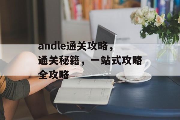andle通关攻略,通关秘籍,一站式攻略全攻略 andle通关攻略,通关秘籍,一站式攻略全攻略