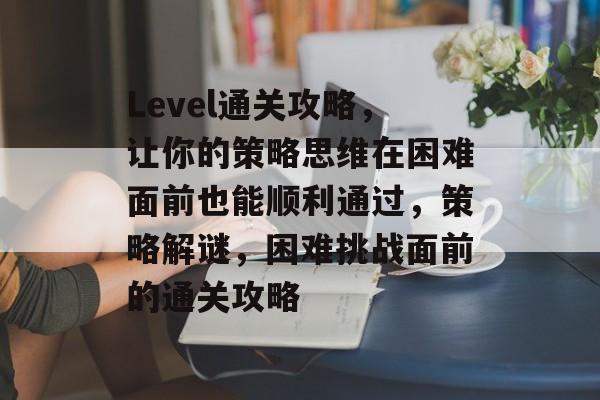 Level通关攻略,让你的策略思维在困难面前也能顺利通过,策略解谜,困难挑战面前的通关攻略 Level通关攻略,让你的策略思维在困难面前也能顺利通过,策略解谜,困难挑战面前的通关攻略