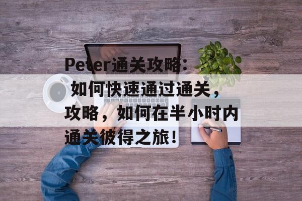 Peter通关攻略: 如何快速通过通关,攻略,如何在半小时内通关彼得之旅! Peter通关攻略: 如何快速通过通关,攻略,如何在半小时内通关彼得之旅!