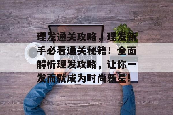 理发通关攻略,理发新手必看通关秘籍!全面解析理发攻略,让你一发而就成为时尚新星! 理发通关攻略,理发新手必看通关秘籍!全面解析理发攻略,让你一发而就成为时尚新星!