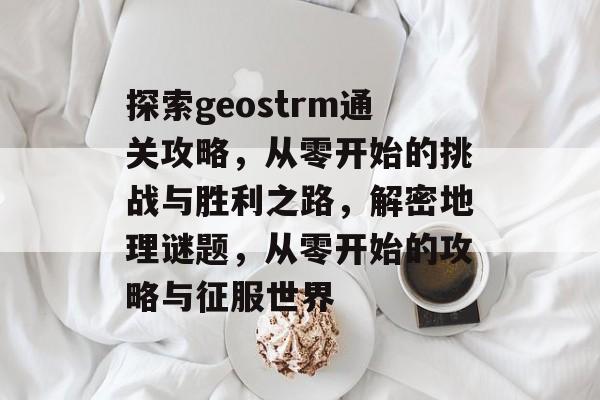探索geostrm通关攻略,从零开始的挑战与胜利之路,解密地理谜题,从零开始的攻略与征服世界 探索geostrm通关攻略,从零开始的挑战与胜利之路,解密地理谜题,从零开始的攻略与征服世界