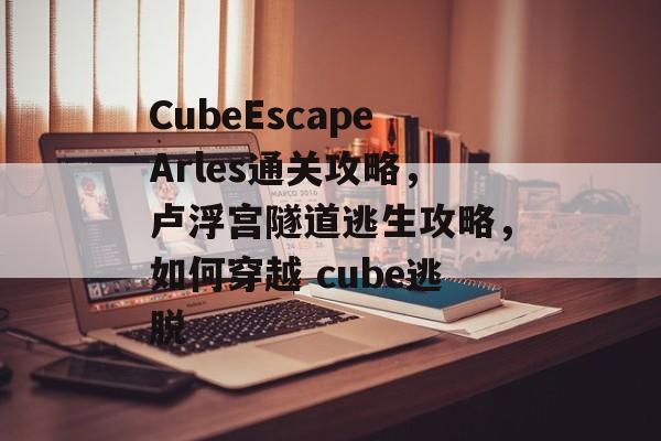 CubeEscapeArles通关攻略,卢浮宫隧道逃生攻略,如何穿越 cube逃脱 CubeEscapeArles通关攻略,卢浮宫隧道逃生攻略,如何穿越 cube逃脱