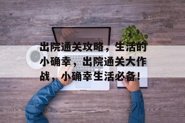 出院通关攻略,生活的小确幸,出院通关大作战,小确幸生活必备! 出院通关攻略,生活的小确幸,出院通关大作战,小确幸生活必备!