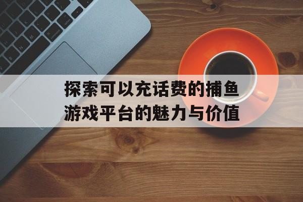 探索可以充话费的捕鱼游戏平台的魅力与价值