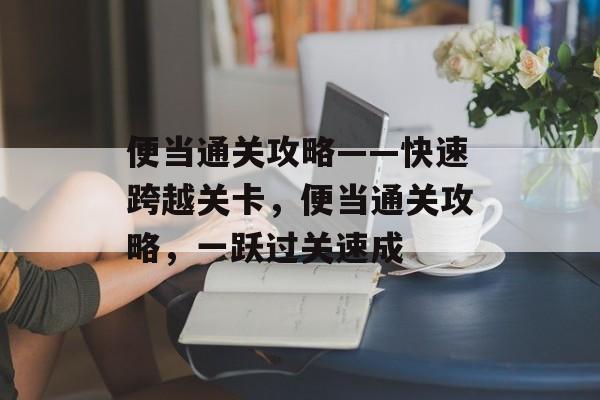 便当通关攻略——快速跨越关卡,便当通关攻略,一跃过关速成 便当通关攻略——快速跨越关卡,便当通关攻略,一跃过关速成