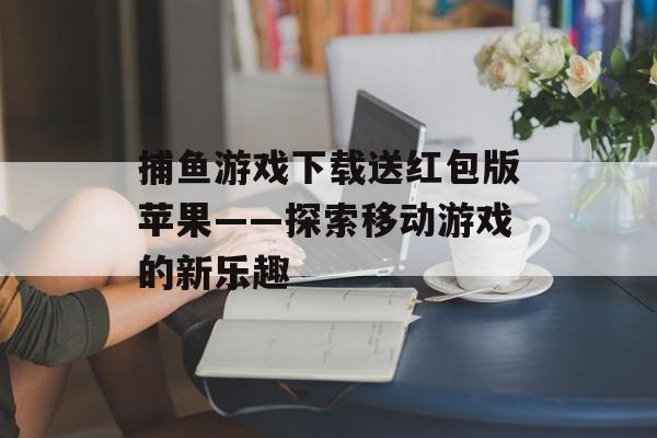 捕鱼游戏下载送红包版苹果——探索移动游戏的新乐趣