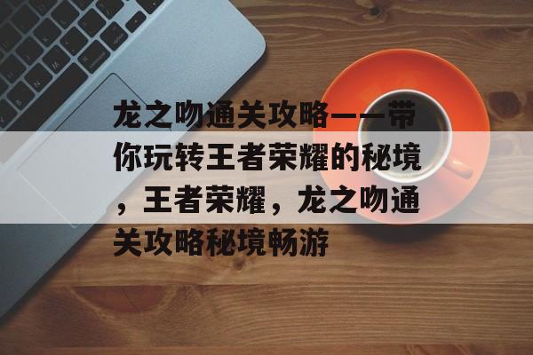 龙之吻通关攻略——带你玩转王者荣耀的秘境,王者荣耀,龙之吻通关攻略秘境畅游 龙之吻通关攻略——带你玩转王者荣耀的秘境,王者荣耀,龙之吻通关攻略秘境畅游