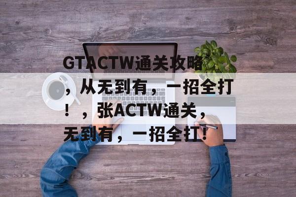 GTACTW通关攻略，从无到有，一招全打！，张ACTW通关，无到有，一招全打！