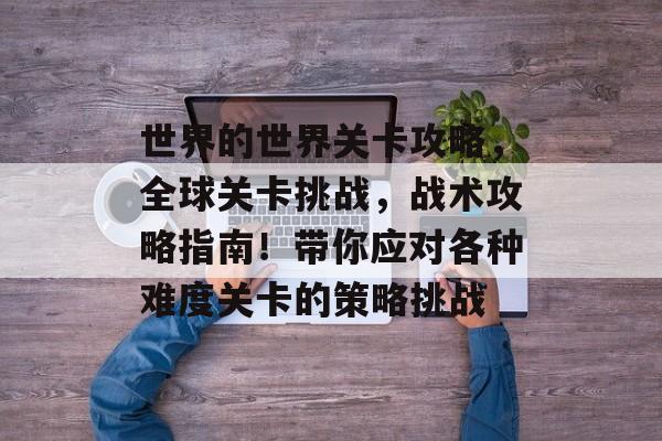 世界的世界关卡攻略，全球关卡挑战，战术攻略指南！带你应对各种难度关卡的策略挑战