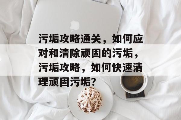 污垢攻略通关,如何应对和清除顽固的污垢,污垢攻略,如何快速清理顽固污垢? 污垢攻略通关,如何应对和清除顽固的污垢,污垢攻略,如何快速清理顽固污垢?