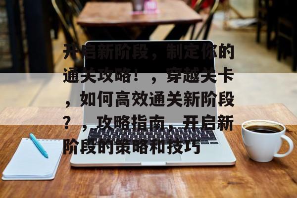 开启新阶段,制定你的通关攻略!,穿越关卡,如何高效通关新阶段?,攻略指南,开启新阶段的策略和技巧 开启新阶段,制定你的通关攻略!,穿越关卡,如何高效通关新阶段?,攻略指南,开启新阶段的策略和技巧