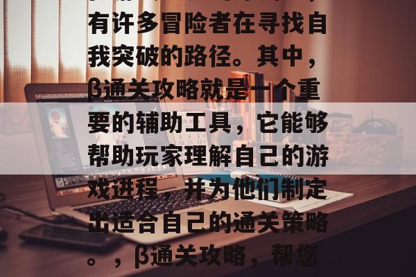 在游戏世界的深渊中,有许多冒险者在寻找自我突破的路径。其中,β通关攻略就是一个重要的辅助工具,它能够帮助玩家理解自己的游戏进程,并为他们制定出适合自己的通关策略。,β通关攻略,帮您规划游戏通关路线 在游戏世界的深渊中,有许多冒险者在寻找自我突破的路径。其中,β通关攻略就是一个重要的辅助工具,它能够帮助玩家理解自己的游戏进程,并为他们制定出适合自己的通关策略。,β通关攻略,帮您规划游戏通关路线