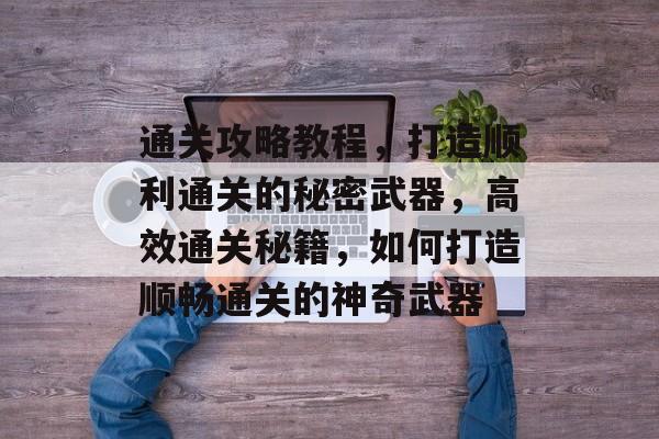 通关攻略教程，打造顺利通关的秘密武器，高效通关秘籍，如何打造顺畅通关的神奇武器