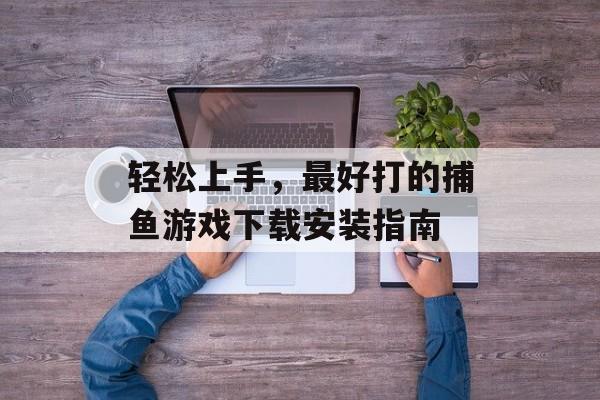 轻松上手,最好打的捕鱼游戏下载安装指南 轻松上手,最好打的捕鱼游戏下载安装指南