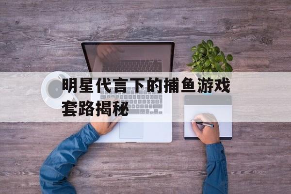明星代言下的捕鱼游戏套路揭秘 明星代言下的捕鱼游戏套路揭秘
