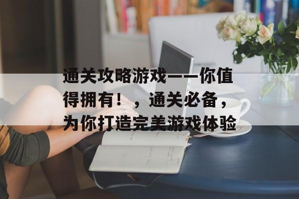 通关攻略游戏——你值得拥有!,通关必备,为你打造完美游戏体验 通关攻略游戏——你值得拥有!,通关必备,为你打造完美游戏体验
