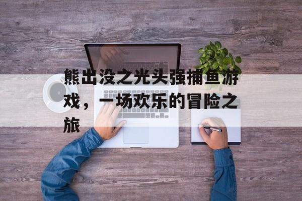 熊出没之光头强捕鱼游戏,一场欢乐的冒险之旅 熊出没之光头强捕鱼游戏,一场欢乐的冒险之旅