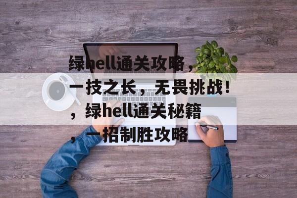 绿hell通关攻略，一技之长，无畏挑战！，绿hell通关秘籍，一招制胜攻略