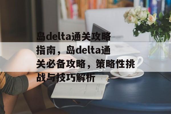 岛delta通关攻略指南,岛delta通关必备攻略,策略性挑战与技巧解析 岛delta通关攻略指南,岛delta通关必备攻略,策略性挑战与技巧解析