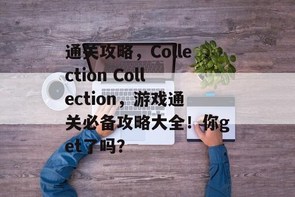通关攻略,Collection Collection,游戏通关必备攻略大全!你get了吗? 通关攻略,Collection Collection,游戏通关必备攻略大全!你get了吗?