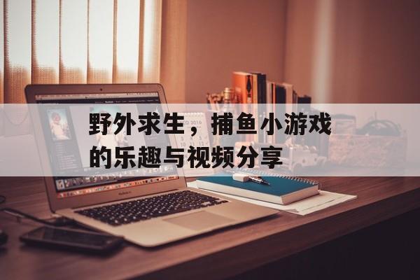 野外求生，捕鱼小游戏的乐趣与视频分享