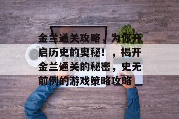 金兰通关攻略,为你开启历史的奥秘!,揭开金兰通关的秘密,史无前例的游戏策略攻略 金兰通关攻略,为你开启历史的奥秘!,揭开金兰通关的秘密,史无前例的游戏策略攻略