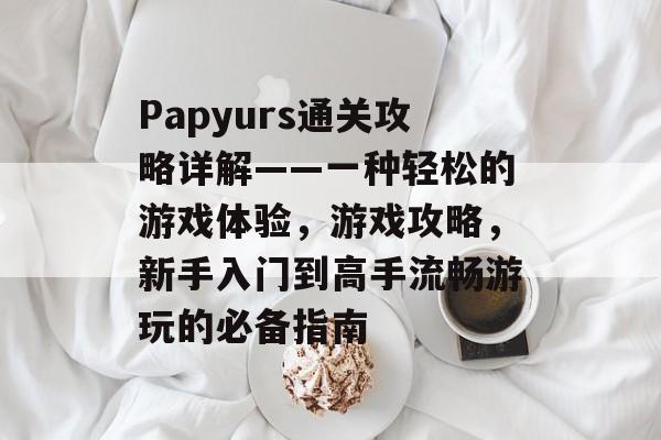 Papyurs通关攻略详解——一种轻松的游戏体验,游戏攻略,新手入门到高手流畅游玩的必备指南 Papyurs通关攻略详解——一种轻松的游戏体验,游戏攻略,新手入门到高手流畅游玩的必备指南