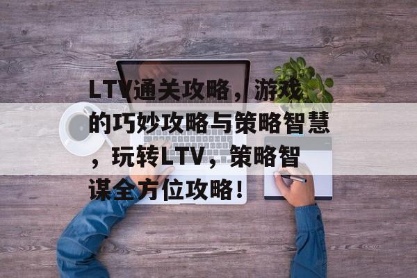 LTV通关攻略,游戏的巧妙攻略与策略智慧,玩转LTV,策略智谋全方位攻略! LTV通关攻略,游戏的巧妙攻略与策略智慧,玩转LTV,策略智谋全方位攻略!