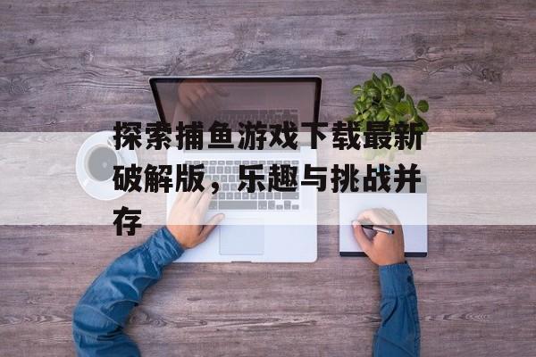 探索捕鱼游戏下载最新破解版,乐趣与挑战并存 探索捕鱼游戏下载最新破解版,乐趣与挑战并存