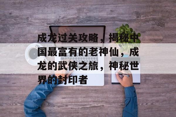 成龙过关攻略，揭秘中国最富有的老神仙，成龙的武侠之旅，神秘世界的封印者