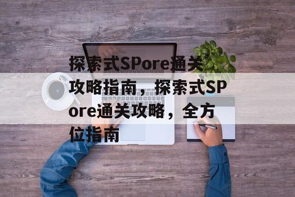 探索式SPore通关攻略指南,探索式SPore通关攻略,全方位指南 探索式SPore通关攻略指南,探索式SPore通关攻略,全方位指南