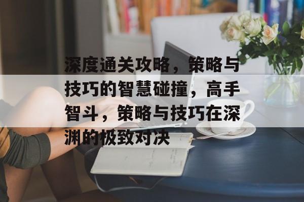 深度通关攻略，策略与技巧的智慧碰撞，高手智斗，策略与技巧在深渊的极致对决