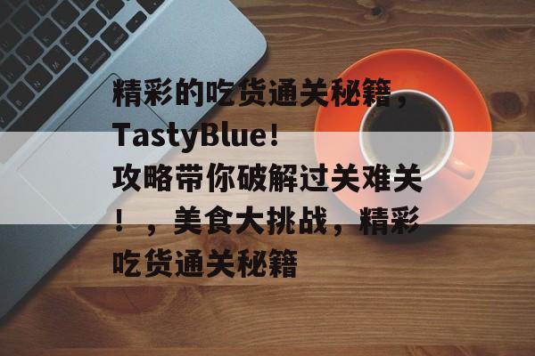 精彩的吃货通关秘籍,TastyBlue!攻略带你破解过关难关!,美食大挑战,精彩吃货通关秘籍 精彩的吃货通关秘籍,TastyBlue!攻略带你破解过关难关!,美食大挑战,精彩吃货通关秘籍