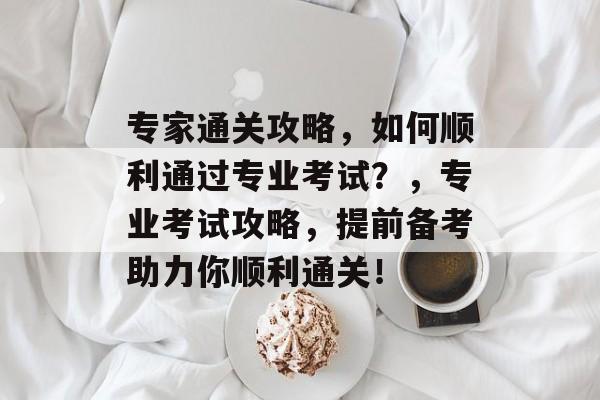 专家通关攻略,如何顺利通过专业考试?,专业考试攻略,提前备考助力你顺利通关! 专家通关攻略,如何顺利通过专业考试?,专业考试攻略,提前备考助力你顺利通关!