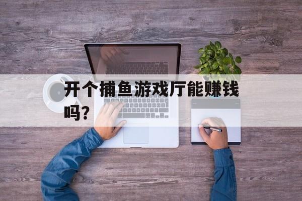 开个捕鱼游戏厅能赚钱吗? 开个捕鱼游戏厅能赚钱吗?