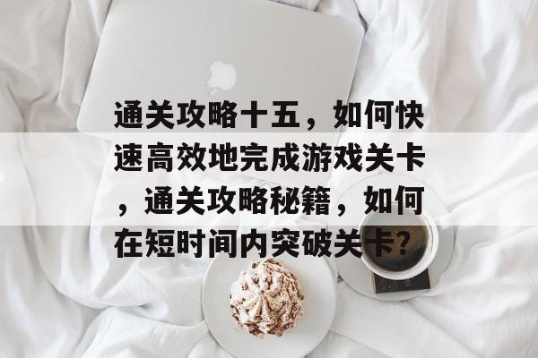通关攻略十五，如何快速高效地完成游戏关卡，通关攻略秘籍，如何在短时间内突破关卡？