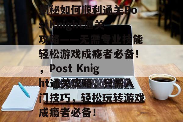 揭秘如何顺利通关PostKnight通关攻略——无需专业技能轻松游戏成瘾者必备！，Post Knight通关攻略，只需入门技巧，轻松玩转游戏成瘾者必备！