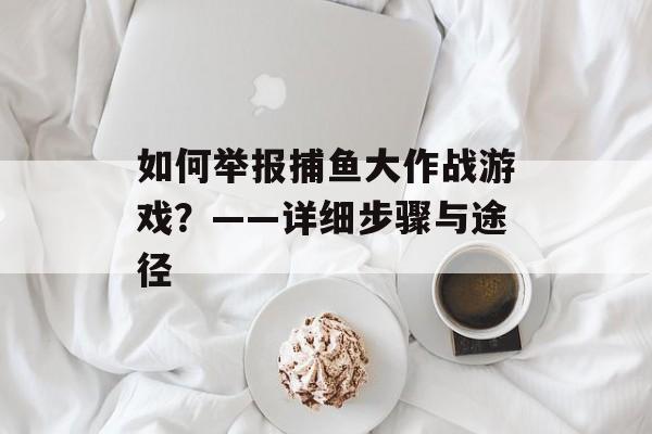 如何举报捕鱼大作战游戏？——详细步骤与途径